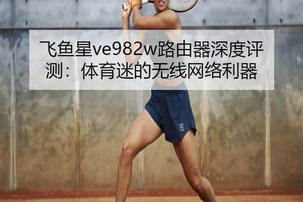 飞鱼星ve982w路由器深度评测：体育迷的无线网络利器