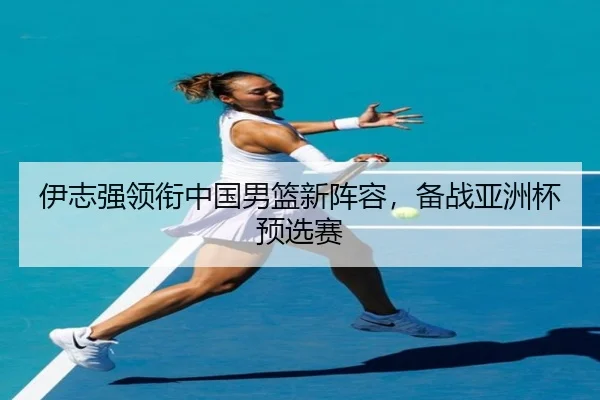 伊志强领衔中国男篮新阵容，备战亚洲杯预选赛