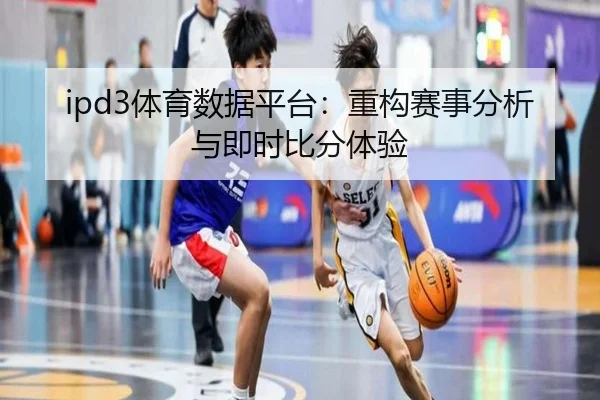 ipd3体育数据平台：重构赛事分析与即时比分体验
